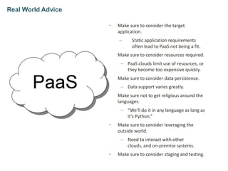 • Make sure to consider the target
application.
– Static application requirements
often lead to PaaS not being a fit.
• Make sure to consider resources required.
– PaaS clouds limit use of resources, or
they become too expensive quickly.
• Make sure to consider data persistence.
– Data support varies greatly.
• Make sure not to get religious around the
languages.
– “We’ll do it in any language as long as
it’s Python.”
• Make sure to consider leveraging the
outside world.
– Need to interact with other
clouds, and on-premise systems.
• Make sure to consider staging and testing.
Real World Advice
 