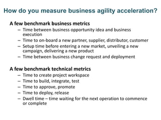 How do you measure business agility acceleration?
A few benchmark business metrics
– Time between business opportunity idea and business
execution
– Time to on-board a new partner, supplier, distributor, customer
– Setup time before entering a new market, unveiling a new
campaign, delivering a new product
– Time between business change request and deployment
A few benchmark technical metrics
– Time to create project workspace
– Time to build, integrate, test
– Time to approve, promote
– Time to deploy, release
– Dwell time – time waiting for the next operation to commence
or complete
 