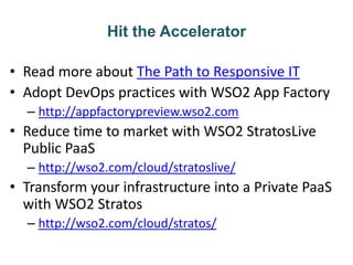 Hit the Accelerator
• Read more about The Path to Responsive IT
• Adopt DevOps practices with WSO2 App Factory
– http://appfactorypreview.wso2.com
• Reduce time to market with WSO2 StratosLive
Public PaaS
– http://wso2.com/cloud/stratoslive/
• Transform your infrastructure into a Private PaaS
with WSO2 Stratos
– http://wso2.com/cloud/stratos/
 