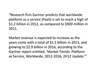 “Research firm Gartner predicts that worldwide
platform as a service (PaaS) is set to reach a high of
$1.2 billion in 2012, as compared to $900 million in
2011.
Market revenue is expected to increase as the
years come with a total of $1.5 billion in 2013, and
growing to $2.9 billion in 2016, according to the
Gartner report entitled, ‘Market Trends: Platform
as Service, Worldwide, 2012-2016, 2H12 Update.’”
 