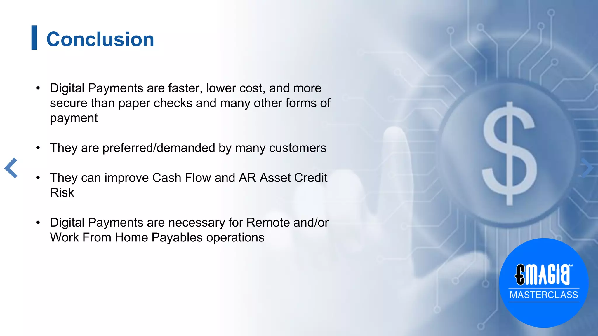 Conclusion
• Digital Payments are faster, lower cost, and more
secure than paper checks and many other forms of
payment
• They are preferred/demanded by many customers
• They can improve Cash Flow and AR Asset Credit
Risk
• Digital Payments are necessary for Remote and/or
Work From Home Payables operations
 