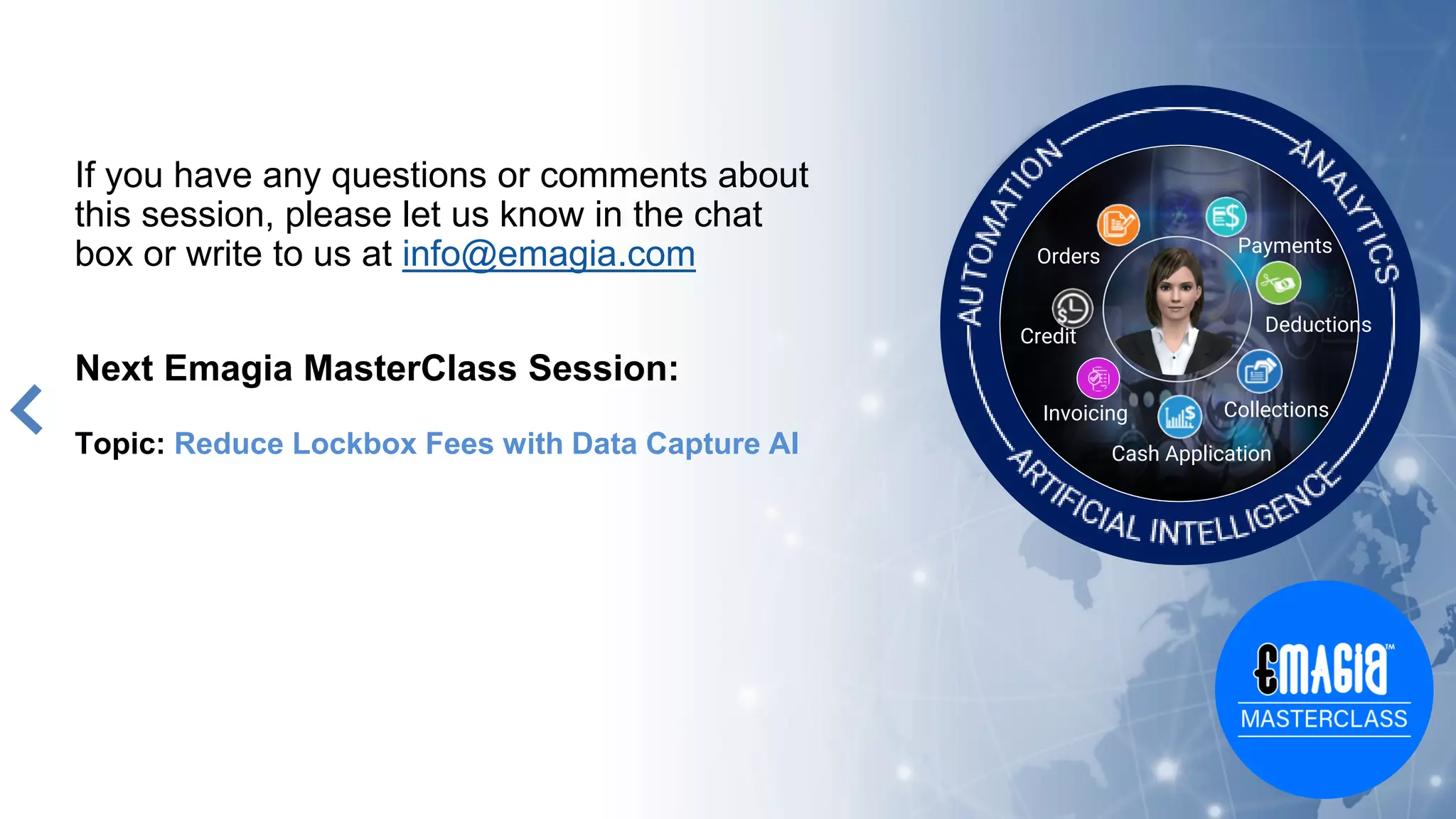 If you have any questions or comments about
this session, please let us know in the chat
box or write to us at info@emagia.com
Next Emagia MasterClass Session:
Topic: Reduce Lockbox Fees with Data Capture AI
Orders
Credit
Cash Application
Collections
Deductions
Payments
Invoicing
 