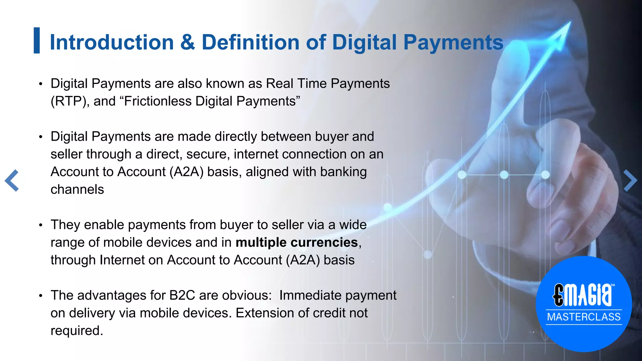 3
Introduction & Definition of Digital Payments
• Digital Payments are also known as Real Time Payments
(RTP), and “Frictionless Digital Payments”
• Digital Payments are made directly between buyer and
seller through a direct, secure, internet connection on an
Account to Account (A2A) basis, aligned with banking
channels
• They enable payments from buyer to seller via a wide
range of mobile devices and in multiple currencies,
through Internet on Account to Account (A2A) basis
• The advantages for B2C are obvious: Immediate payment
on delivery via mobile devices. Extension of credit not
required.
 
