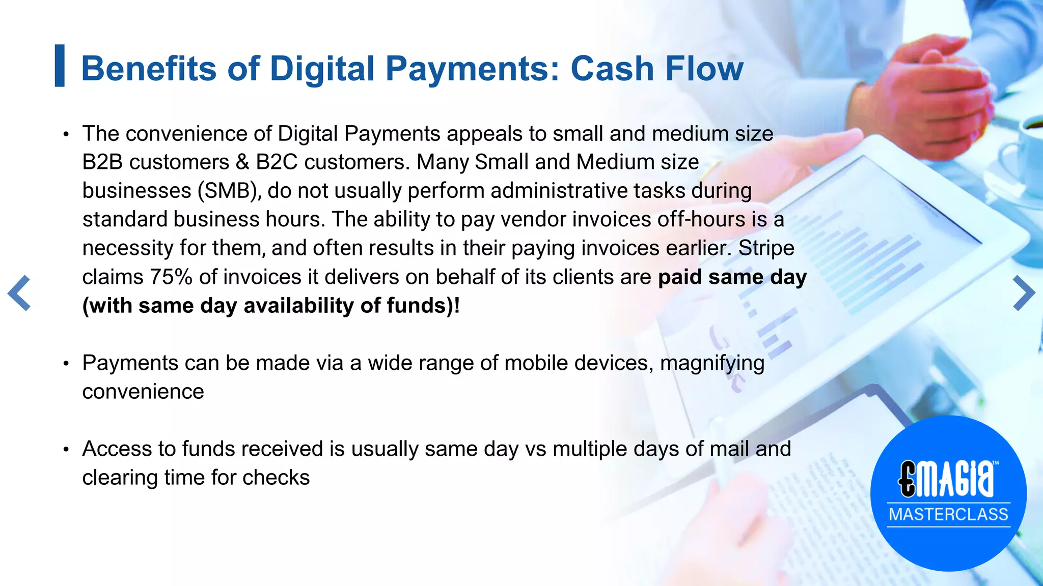 4
Benefits of Digital Payments: Cash Flow
• The convenience of Digital Payments appeals to small and medium size
B2B customers & B2C customers. Many Small and Medium size
businesses (SMB), do not usually perform administrative tasks during
standard business hours. The ability to pay vendor invoices off-hours is a
necessity for them, and often results in their paying invoices earlier. Stripe
claims 75% of invoices it delivers on behalf of its clients are paid same day
(with same day availability of funds)!
• Payments can be made via a wide range of mobile devices, magnifying
convenience
• Access to funds received is usually same day vs multiple days of mail and
clearing time for checks
 