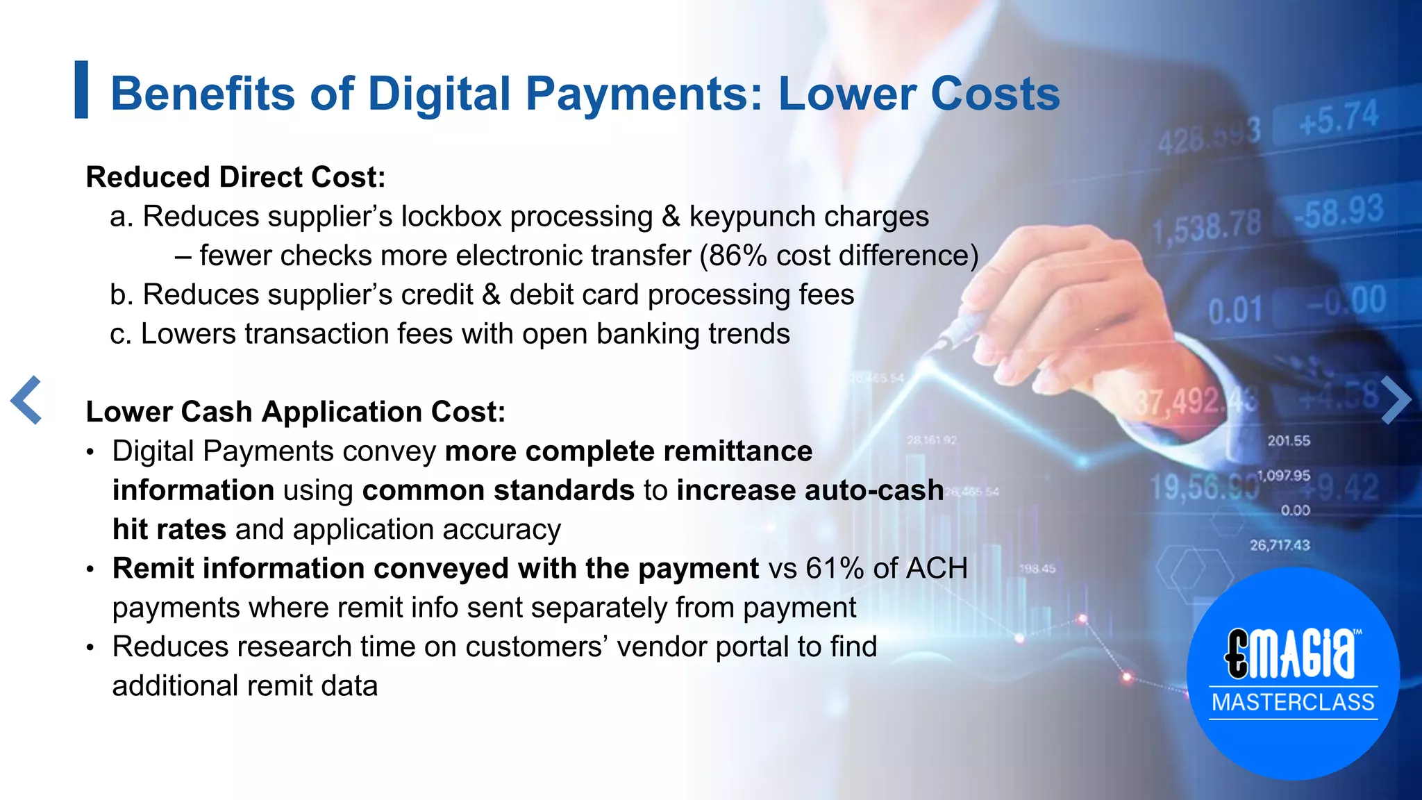Benefits of Digital Payments: Lower Costs
Reduced Direct Cost:
a. Reduces supplier’s lockbox processing & keypunch charges
– fewer checks more electronic transfer (86% cost difference)
b. Reduces supplier’s credit & debit card processing fees
c. Lowers transaction fees with open banking trends
Lower Cash Application Cost:
• Digital Payments convey more complete remittance
information using common standards to increase auto-cash
hit rates and application accuracy
• Remit information conveyed with the payment vs 61% of ACH
payments where remit info sent separately from payment
• Reduces research time on customers’ vendor portal to find
additional remit data
 