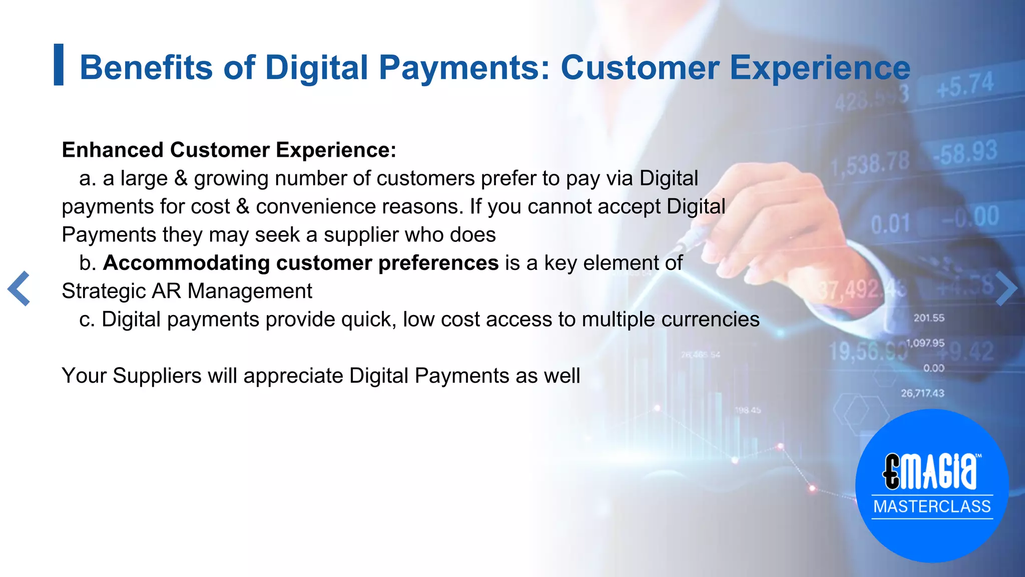 Benefits of Digital Payments: Customer Experience
Enhanced Customer Experience:
a. a large & growing number of customers prefer to pay via Digital
payments for cost & convenience reasons. If you cannot accept Digital
Payments they may seek a supplier who does
b. Accommodating customer preferences is a key element of
Strategic AR Management
c. Digital payments provide quick, low cost access to multiple currencies
Your Suppliers will appreciate Digital Payments as well
 
