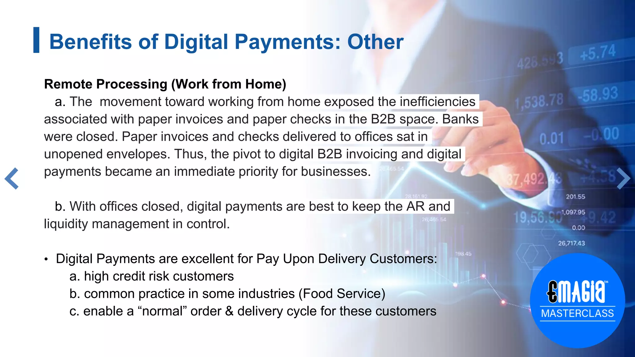 Benefits of Digital Payments: Other
Remote Processing (Work from Home)
a. The movement toward working from home exposed the inefficiencies
associated with paper invoices and paper checks in the B2B space. Banks
were closed. Paper invoices and checks delivered to offices sat in
unopened envelopes. Thus, the pivot to digital B2B invoicing and digital
payments became an immediate priority for businesses.
b. With offices closed, digital payments are best to keep the AR and
liquidity management in control.
• Digital Payments are excellent for Pay Upon Delivery Customers:
a. high credit risk customers
b. common practice in some industries (Food Service)
c. enable a “normal” order & delivery cycle for these customers
 