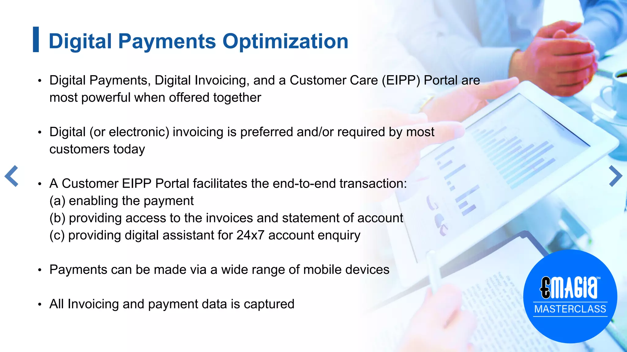 8
Digital Payments Optimization
• Digital Payments, Digital Invoicing, and a Customer Care (EIPP) Portal are
most powerful when offered together
• Digital (or electronic) invoicing is preferred and/or required by most
customers today
• A Customer EIPP Portal facilitates the end-to-end transaction:
(a) enabling the payment
(b) providing access to the invoices and statement of account
(c) providing digital assistant for 24x7 account enquiry
• Payments can be made via a wide range of mobile devices
• All Invoicing and payment data is captured
 