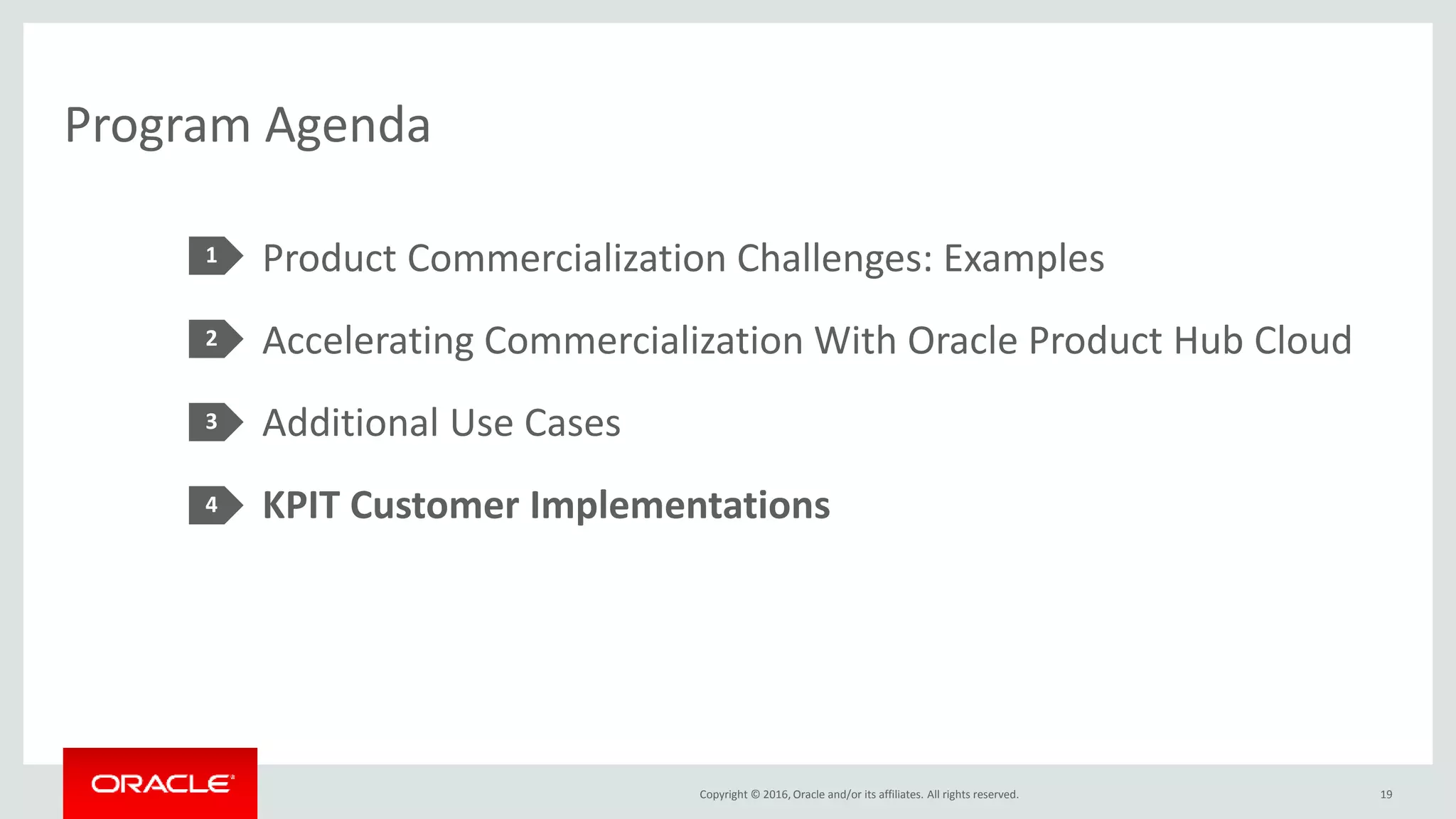 Copyright © 2016, Oracle and/or its affiliates. All rights reserved.
Program Agenda
Product Commercialization Challenges: Examples
Accelerating Commercialization With Oracle Product Hub Cloud
Additional Use Cases
KPIT Customer Implementations
1
2
3
4
19
 
