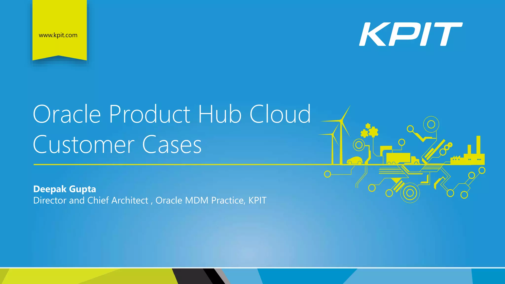 www.kpit.com
Oracle Product Hub Cloud
Customer Cases
Deepak Gupta
Director and Chief Architect , Oracle MDM Practice, KPIT
 
