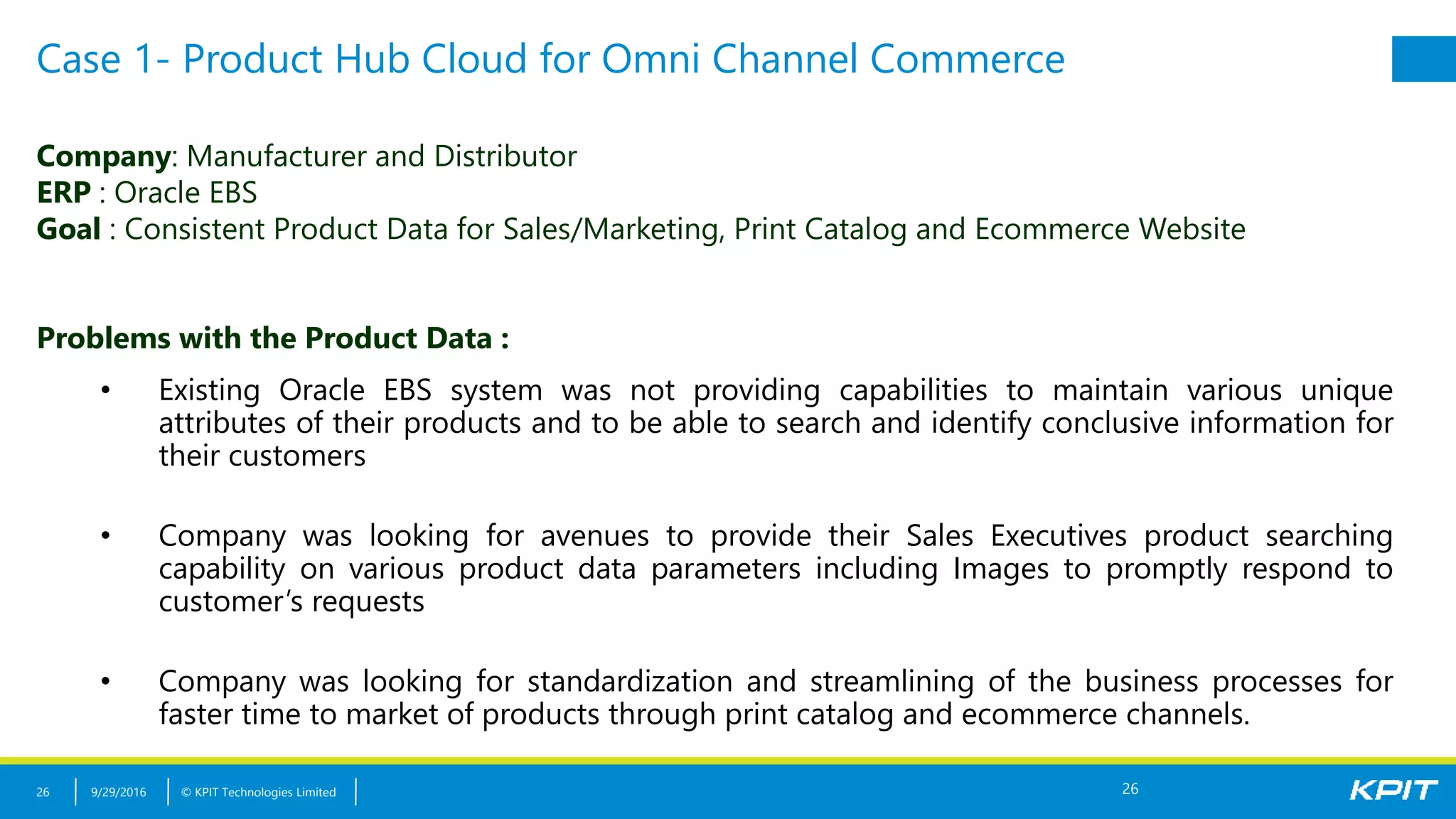 © KPIT Technologies Limited
Case 1- Product Hub Cloud for Omni Channel Commerce
9/29/201626
Company: Manufacturer and Distributor
ERP : Oracle EBS
Goal : Consistent Product Data for Sales/Marketing, Print Catalog and Ecommerce Website
Problems with the Product Data :
• Existing Oracle EBS system was not providing capabilities to maintain various unique
attributes of their products and to be able to search and identify conclusive information for
their customers
• Company was looking for avenues to provide their Sales Executives product searching
capability on various product data parameters including Images to promptly respond to
customer’s requests
• Company was looking for standardization and streamlining of the business processes for
faster time to market of products through print catalog and ecommerce channels.
26
 