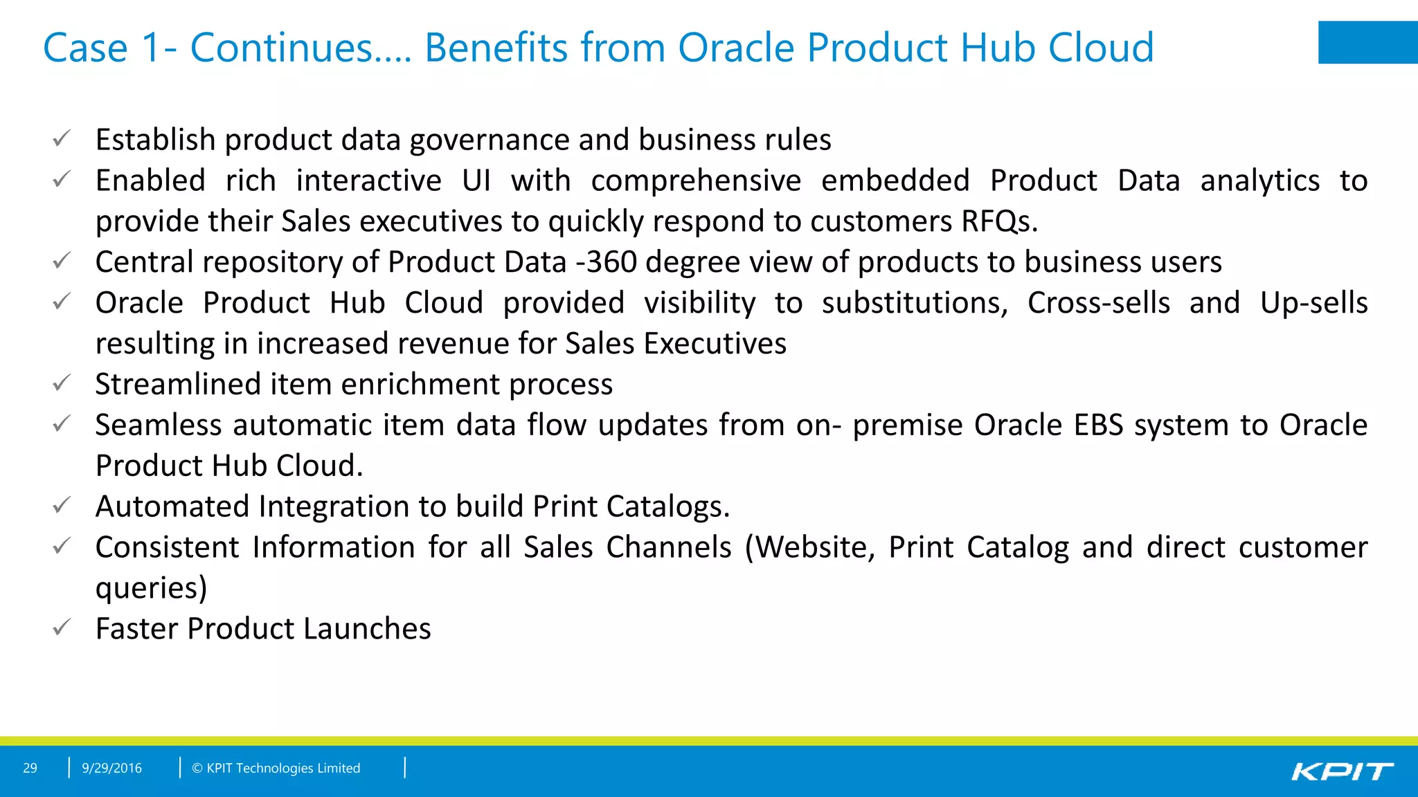 © KPIT Technologies Limited
Case 1- Continues…. Benefits from Oracle Product Hub Cloud
29 9/29/2016
 Establish product data governance and business rules
 Enabled rich interactive UI with comprehensive embedded Product Data analytics to
provide their Sales executives to quickly respond to customers RFQs.
 Central repository of Product Data -360 degree view of products to business users
 Oracle Product Hub Cloud provided visibility to substitutions, Cross-sells and Up-sells
resulting in increased revenue for Sales Executives
 Streamlined item enrichment process
 Seamless automatic item data flow updates from on- premise Oracle EBS system to Oracle
Product Hub Cloud.
 Automated Integration to build Print Catalogs.
 Consistent Information for all Sales Channels (Website, Print Catalog and direct customer
queries)
 Faster Product Launches
 