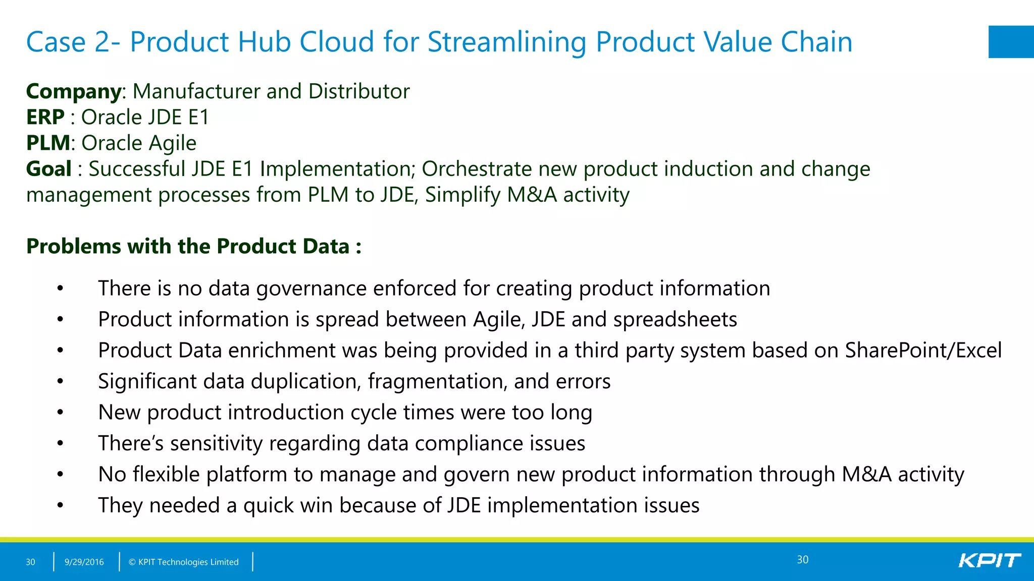 © KPIT Technologies Limited
Case 2- Product Hub Cloud for Streamlining Product Value Chain
9/29/201630
Company: Manufacturer and Distributor
ERP : Oracle JDE E1
PLM: Oracle Agile
Goal : Successful JDE E1 Implementation; Orchestrate new product induction and change
management processes from PLM to JDE, Simplify M&A activity
Problems with the Product Data :
• There is no data governance enforced for creating product information
• Product information is spread between Agile, JDE and spreadsheets
• Product Data enrichment was being provided in a third party system based on SharePoint/Excel
• Significant data duplication, fragmentation, and errors
• New product introduction cycle times were too long
• There’s sensitivity regarding data compliance issues
• No flexible platform to manage and govern new product information through M&A activity
• They needed a quick win because of JDE implementation issues
30
 