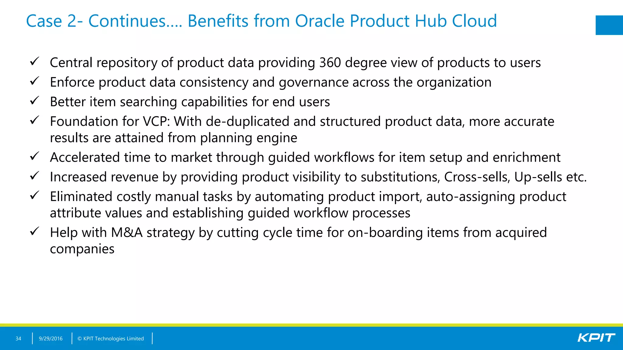 © KPIT Technologies Limited
Case 2- Continues…. Benefits from Oracle Product Hub Cloud
9/29/201634
 Central repository of product data providing 360 degree view of products to users
 Enforce product data consistency and governance across the organization
 Better item searching capabilities for end users
 Foundation for VCP: With de-duplicated and structured product data, more accurate
results are attained from planning engine
 Accelerated time to market through guided workflows for item setup and enrichment
 Increased revenue by providing product visibility to substitutions, Cross-sells, Up-sells etc.
 Eliminated costly manual tasks by automating product import, auto-assigning product
attribute values and establishing guided workflow processes
 Help with M&A strategy by cutting cycle time for on-boarding items from acquired
companies
 