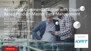 Copyright © 2016, Oracle and/or its affiliates. All rights reserved. |
Accelerate Commercialization with Cloud-
Based Product Master Data Management
Bruck Assefa
Senior Product Strategy Manager
Product MDM and PLM
Deepak Gupta
Global MDM Practice Director
KPIT Infosystems, Inc.
Sept 21, 2016
Presented with
 