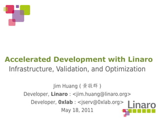 Accelerated Development with Linaro
 Infrastructure, Validation, and Optimization

                Jim Huang ( 黃敬群 )
     Developer, Linaro : <jim.huang@linaro.org>
       Developer, 0xlab : <jserv@0xlab.org>
                   May 18, 2011
 