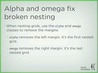 Alpha and omega ﬁx
broken nesting
‣   When nesting grids, use the alpha and omega
    classes to remove the margins
    ‣   alpha   removes the left margin. It’s the ﬁrst nested
        grid.
    ‣   omegaremoves the right margin. It’s the last
        nested grid.
 