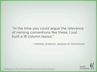 “In the time you could argue the relevance
         of naming conventions like these, I just
         built a 16 column layout.”

                              —Matthew Anderson, designer at OneHub.com




Onehub.com | Why We Chose 960.gs for Our CSS Framework
 