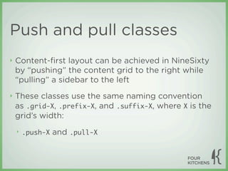 Push and pull classes
‣   Content-ﬁrst layout can be achieved in NineSixty
    by “pushing” the content grid to the right while
    “pulling” a sidebar to the left
‣   These classes use the same naming convention
    as .grid-X, .prefix-X, and .suffix-X, where X is the
    grid’s width:
    ‣   .push-X   and .pull-X
 
