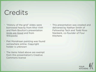 Credits
‣   “History of the grid” slides were   ‣   This presentation was created and
    borrowed heavily from Khoi Vinh         delivered by Nathan Smith of
    and Mark Boulton’s presentation         Fellowship Tech and Todd Ross
    Grids are Good and from                 Nienkerk, co-founder of Four
    Wikipedia                               Kitchens

‣   Piet Mondriaan painting was found
    somewhere online. Copyright
    holder is unknown

‣   The items listed above are exempt
    from this presentation’s Creative
    Commons license
 