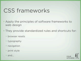 CSS frameworks
‣   Apply the principles of software frameworks to
    web design
‣   They provide standardized rules and shortcuts for:
    ‣   browser resets
    ‣   typography
    ‣   navigation
    ‣   print style
    ‣   and...
 