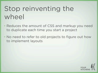Stop reinventing the
wheel
‣   Reduces the amount of CSS and markup you need
    to duplicate each time you start a project
‣   No need to refer to old projects to ﬁgure out how
    to implement layouts
 
