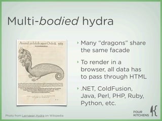 Multi-bodied hydra
                                         ‣   Many “dragons” share
                                             the same facade
                                         ‣   To render in a
                                             browser, all data has
                                             to pass through HTML
                                         ‣   .NET, ColdFusion,
                                             Java, Perl, PHP, Ruby,
                                             Python, etc.
Photo from Lernaean Hydra on Wikipedia
 