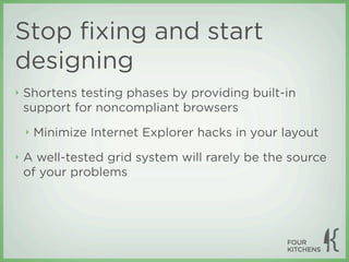 Stop ﬁxing and start
designing
‣   Shortens testing phases by providing built-in
    support for noncompliant browsers
    ‣   Minimize Internet Explorer hacks in your layout
‣   A well-tested grid system will rarely be the source
    of your problems
 