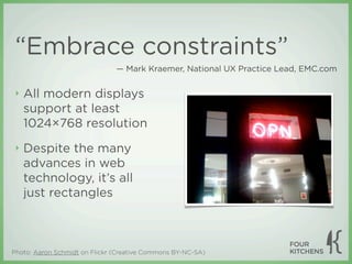 “Embrace constraints”
                               — Mark Kraemer, National UX Practice Lead, EMC.com


 ‣   All modern displays
     support at least
     1024×768 resolution
 ‣   Despite the many
     advances in web
     technology, it’s all
     just rectangles



Photo: Aaron Schmidt on Flickr (Creative Commons BY-NC-SA)
 