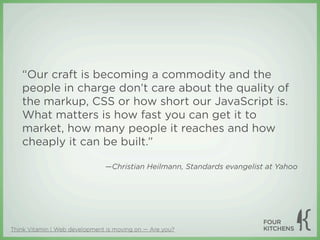 “Our craft is becoming a commodity and the
   people in charge don’t care about the quality of
   the markup, CSS or how short our JavaScript is.
   What matters is how fast you can get it to
   market, how many people it reaches and how
   cheaply it can be built.”

                               —Christian Heilmann, Standards evangelist at Yahoo




Think Vitamin | Web development is moving on — Are you?
 