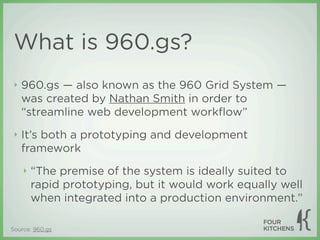 What is 960.gs?
 ‣   960.gs — also known as the 960 Grid System —
     was created by Nathan Smith in order to
     “streamline web development workﬂow”
 ‣   It’s both a prototyping and development
     framework
     ‣   “The premise of the system is ideally suited to
         rapid prototyping, but it would work equally well
         when integrated into a production environment.”

Source: 960.gs
 