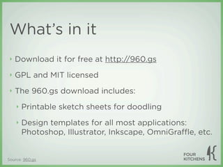 What’s in it
 ‣   Download it for free at http://960.gs
 ‣   GPL and MIT licensed
 ‣   The 960.gs download includes:
     ‣   Printable sketch sheets for doodling
     ‣   Design templates for all most applications:
         Photoshop, Illustrator, Inkscape, OmniGraﬄe, etc.


Source: 960.gs
 