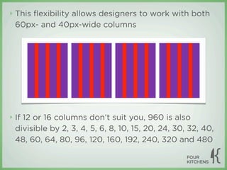 ‣   This ﬂexibility allows designers to work with both
    60px- and 40px-wide columns




‣   If 12 or 16 columns don’t suit you, 960 is also
    divisible by 2, 3, 4, 5, 6, 8, 10, 15, 20, 24, 30, 32, 40,
    48, 60, 64, 80, 96, 120, 160, 192, 240, 320 and 480
 