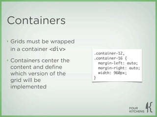 Containers
‣   Grids must be wrapped
    in a container <div>
                            .container-12,
                            .container-16 {
‣   Containers center the     margin-left: auto;
    content and deﬁne         margin-right: auto;
    which version of the      width: 960px;
                            }
    grid will be
    implemented
 