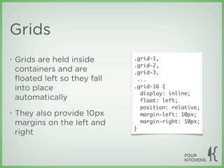 Grids
‣   Grids are held inside      .grid-1,
                               .grid-2,
    containers and are         .grid-3,
    ﬂoated left so they fall     ...
    into place                 .grid-16 {
                                  display: inline;
    automatically                 float: left;
                                  position: relative;
‣   They also provide 10px        margin-left: 10px;
    margins on the left and       margin-right: 10px;
                               }
    right
 
