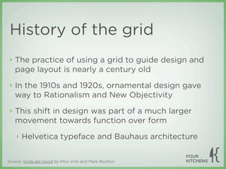 History of the grid
 ‣   The practice of using a grid to guide design and
     page layout is nearly a century old
 ‣   In the 1910s and 1920s, ornamental design gave
     way to Rationalism and New Objectivity
 ‣   This shift in design was part of a much larger
     movement towards function over form
     ‣   Helvetica typeface and Bauhaus architecture


Source: Grids are Good by Khoi Vinh and Mark Boulton
 