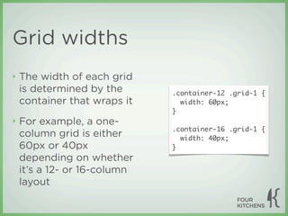Grid widths
‣   The width of each grid
    is determined by the      .container-12 .grid-1 {
    container that wraps it     width: 60px;
                              }
‣   For example, a one-
                              .container-16 .grid-1 {
    column grid is either       width: 40px;
    60px or 40px              }
    depending on whether
    it’s a 12- or 16-column
    layout
 