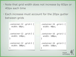 ‣   Note that grid width does not increase by 60px or
    40px each time

‣   Each increase must account for the 20px gutter
    between grids

       .container-12 .grid-1 {   .container-16 .grid-1 {
         width: 60px;              width: 40px;
       }                         }

       .container-12 .grid-2 {   .container-16 .grid-2 {
         width: 140px;             width: 100px;
       }                         }

       .container-12 .grid-3 {   .container-16 .grid-3 {
         width: 300px;             width: 160px;
       }                         }
 
