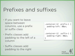 Preﬁxes and suﬃxes
‣   If you want to leave
    space between              .container-12 .prefix-1 {
    columns, use a preﬁx         padding-left: 80px;
    or suﬃx class              }

                               .container-12 .suffix-1 {
‣   Preﬁx classes add            padding-right: 80px;
    padding to the left of a   }
    column
‣   Suﬃx classes add
    padding to the right
 