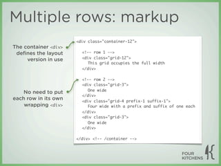 Multiple rows: markup
                      <div class="container-12">
The container <div>
 deﬁnes the layout      <!-- row 1 -->
                        <div class="grid-12">
     version in use
                           This grid occupies the full width
                        </div>

                        <!-- row 2 -->
                        <div class="grid-3">
                           One wide
    No need to put
                        </div>
each row in its own     <div class="grid-4 prefix-1 suffix-1">
    wrapping <div>         Four wide with a prefix and suffix of one each
                        </div>
                        <div class="grid-3">
                           One wide
                        </div>

                      </div> <!-- /container -->
 