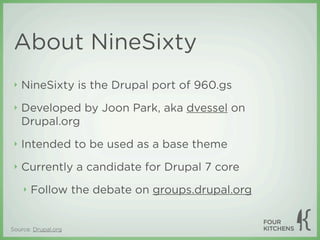 About NineSixty
 ‣   NineSixty is the Drupal port of 960.gs
 ‣   Developed by Joon Park, aka dvessel on
     Drupal.org
 ‣   Intended to be used as a base theme
 ‣   Currently a candidate for Drupal 7 core
     ‣   Follow the debate on groups.drupal.org


Source: Drupal.org
 