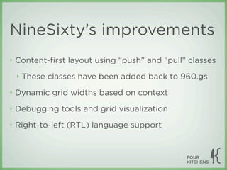 NineSixty’s improvements
‣   Content-ﬁrst layout using “push” and “pull” classes
    ‣   These classes have been added back to 960.gs
‣   Dynamic grid widths based on context
‣   Debugging tools and grid visualization
‣   Right-to-left (RTL) language support
 