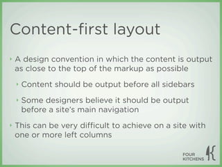 Content-ﬁrst layout
‣   A design convention in which the content is output
    as close to the top of the markup as possible
    ‣   Content should be output before all sidebars
    ‣   Some designers believe it should be output
        before a site’s main navigation
‣   This can be very diﬃcult to achieve on a site with
    one or more left columns
 