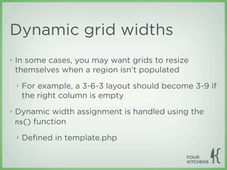 Dynamic grid widths
‣   In some cases, you may want grids to resize
    themselves when a region isn’t populated
    ‣   For example, a 3-6-3 layout should become 3-9 if
        the right column is empty
‣   Dynamic width assignment is handled using the
    ns() function

    ‣   Deﬁned in template.php
 