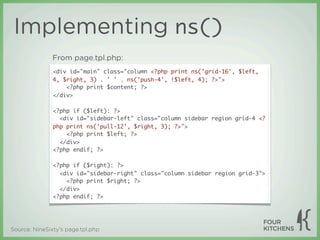 Implementing ns()
               From page.tpl.php:
               <div id="main" class="column <?php print ns('grid-16', $left,
               4, $right, 3) . ' ' . ns('push-4', !$left, 4); ?>">
                   <?php print $content; ?>
               </div>

               <?php if ($left): ?>
                 <div id="sidebar-left" class="column sidebar region grid-4 <?
               php print ns('pull-12', $right, 3); ?>">
                   <?php print $left; ?>
                 </div>
               <?php endif; ?>

               <?php if ($right): ?>
                 <div id="sidebar-right" class="column sidebar region grid-3">
                   <?php print $right; ?>
                 </div>
               <?php endif; ?>




Source: NineSixty’s page.tpl.php
 