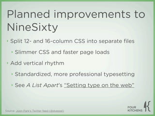 Planned improvements to
 NineSixty
 ‣   Split 12- and 16-column CSS into separate ﬁles
     ‣   Slimmer CSS and faster page loads
 ‣   Add vertical rhythm
     ‣   Standardized, more professional typesetting
     ‣   See A List Apart’s “Setting type on the web”



Source: Joon Park's Twitter feed (@dvessel)
 