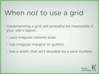 When not to use a grid
‣   Implementing a grid will probably be impossible if
    your site’s layout...
    ‣   uses irregular column sizes
    ‣   has irregular margins or gutters
    ‣   has a width that isn’t divisible by a sane number
 