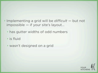 ‣   Implementing a grid will be diﬃcult — but not
    impossible — if your site’s layout...
    ‣   has gutter widths of odd numbers
    ‣   is ﬂuid
    ‣   wasn’t designed on a grid
 