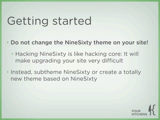 Getting started
‣   Do not change the NineSixty theme on your site!
    ‣   Hacking NineSixty is like hacking core: It will
        make upgrading your site very diﬃcult
‣   Instead, subtheme NineSixty or create a totally
    new theme based on NineSixty
 