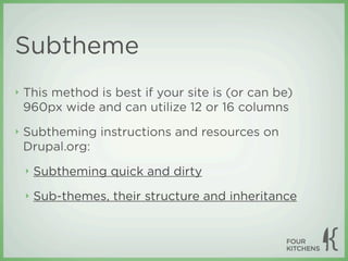Subtheme
‣   This method is best if your site is (or can be)
    960px wide and can utilize 12 or 16 columns
‣   Subtheming instructions and resources on
    Drupal.org:
    ‣   Subtheming quick and dirty
    ‣   Sub-themes, their structure and inheritance
 